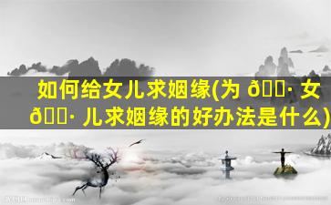 如何给女儿求姻缘(为 🌷 女 🕷 儿求姻缘的好办法是什么)